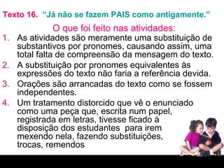 Texto 16.  “Já não se fazem PAIS como antigamente.” As atividades são meramente uma substituição de substantivos por pronomes, causando assim, uma total falta de compreensão da mensagem do texto.  A substituição por pronomes equivalentes às expressões do texto não faria a referência devida. Orações são arrancadas do texto como se fossem independentes. Um tratamento distorcido que vê o enunciado como uma peça que, escrita num papel,  registrada em letras, tivesse ficado à  disposição dos estudantes  para irem  mexendo nela, fazendo substituições,  trocas, remendos O que foi feito nas atividades: 