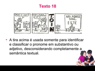 Texto 18 A tira acima é usada somente para identificar e classificar o pronome em substantivo ou adjetivo, desconsiderando completamente a semântica textual. 