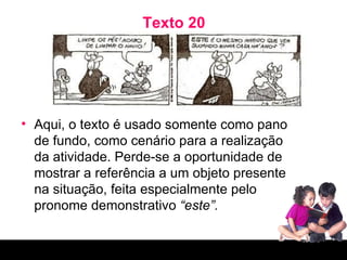Texto 20 Aqui, o texto é usado somente como pano de fundo, como cenário para a realização da atividade. Perde-se a oportunidade de mostrar a referência a um objeto presente na situação, feita especialmente pelo pronome demonstrativo  “este”. 