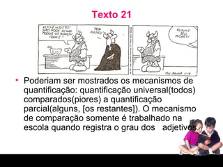 Texto 21 Poderiam ser mostrados os mecanismos de quantificação: quantificação universal(todos) comparados(piores) a quantificação parcial(alguns, [os restantes]). O mecanismo de comparação somente é trabalhado na escola quando registra o grau dos  adjetivos. 