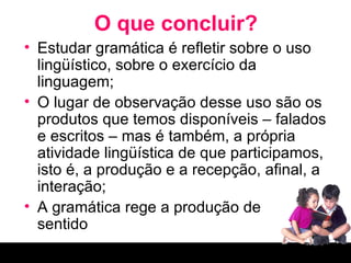 O que concluir? Estudar gramática é refletir sobre o uso lingüístico, sobre o exercício da linguagem; O lugar de observação desse uso são os produtos que temos disponíveis – falados e escritos – mas é também, a própria atividade lingüística de que participamos, isto é, a produção e a recepção, afinal, a interação; A gramática rege a produção de  sentido 
