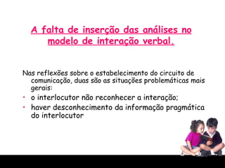A falta de inserção das análises no modelo de interação verbal. Nas reflexões sobre o estabelecimento do circuito de comunicação, duas são as situações problemáticas mais gerais: o interlocutor não reconhecer a interação;  haver desconhecimento da informação pragmática do interlocutor  