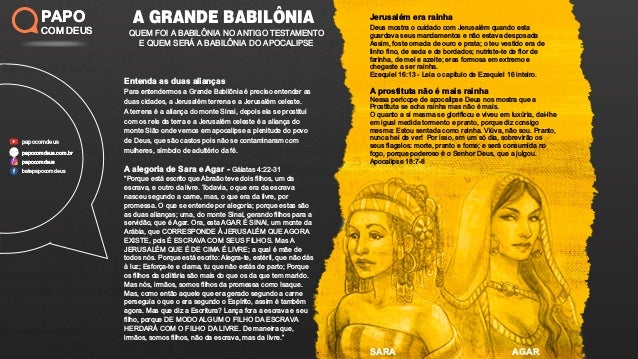 A GRANDE BABILÔNIA
QUEM FOI A BABILÔNIA NO ANTIGO TESTAMENTO
E QUEM SERÁ A BABILÔNIA DO APOCALIPSE
PAPO
COM DEUS
papocomdeus
batepapocomdeus
papocomdeus.com.br
papocomdeus
papocomdeus.com.br
papocomdeus
PAPO
COM DEUS
A GRANDE BABILÔNIA
QUEM FOI A BABILÔNIA NO ANTIGO TESTAMENTO
E QUEM SERÁ A BABILÔNIA DO APOCALIPSE
PAPO
COM DEUS
papocomdeus
batepapocomdeus
papocomdeus.com.br
papocomdeus
papocomdeus.com.br
papocomdeus
PAPO
COM DEUS
SARA AGAR
Entenda as duas alianças
Para entendermos a Grande Babilônia é preciso entender as
duas cidades, a Jerusalém terrena e a Jerusalém celeste.
A terrena é a aliança do monte Sinai, depois ela se prostitui
com os reis da terra e a Jerusalém celeste é a aliança do
monte Sião onde vemos em apocalipse a plenitude do povo
de Deus, que são castos pois não se contaminaram com
mulheres, símbolo de adultério da fé.
A alegoria de Sara e Agar - Gálatas 4:22-31
“Porque está escrito que Abraão teve dois ﬁlhos, um da
escrava, e outro da livre. Todavia, o que era da escrava
nasceu segundo a carne, mas, o que era da livre, por
promessa. O que se entende por alegoria; porque estas são
as duas alianças; uma, do monte Sinai, gerando ﬁlhos para a
servidão, que é Agar. Ora, esta AGAR É SINAI, um monte da
Arábia, que CORRESPONDE À JERUSALÉM QUE AGORA
EXISTE, pois É ESCRAVA COM SEUS FILHOS. Mas A
JERUSALÉM QUE É DE CIMA É LIVRE; a qual é mãe de
todos nós. Porque está escrito: Alegra-te, estéril, que não dás
à luz; Esforça-te e clama, tu que não estás de parto; Porque
os ﬁlhos da solitária são mais do que os da que tem marido.
Mas nós, irmãos, somos ﬁlhos da promessa como Isaque.
Mas, como então aquele que era gerado segundo a carne
perseguia o que o era segundo o Espírito, assim é também
agora. Mas que diz a Escritura? Lança fora a escrava e seu
ﬁlho, porque DE MODO ALGUM O FILHO DA ESCRAVA
HERDARÁ COM O FILHO DA LIVRE. De maneira que,
irmãos, somos ﬁlhos, não da escrava, mas da livre.”
Jerusalém era rainha
Deus mostra o cuidado com Jerusalém quando esta
guardava seus mandamentos e não estava desposada
Assim, foste ornada de ouro e prata; o teu vestido era de
linho ﬁno, de seda e de bordados; nutriste-te de ﬂor de
farinha, de mel e azeite; eras formosa em extremo e
chegaste a ser rainha.
Ezequiel 16:13 - Leia o capítulo de Ezequiel 16 inteiro.
A prostituta não é mais rainha
Nessa perícope de apocalipse Deus nos mostra que a
Prostituta se acha rainha mas não é mais.
O quanto a si mesma se gloriﬁcou e viveu em luxúria, dai-lhe
em igual medida tormento e pranto, porque diz consigo
mesma: Estou sentada como rainha. Viúva, não sou. Pranto,
nunca hei de ver! Por isso, em um só dia, sobrevirão os
seus ﬂagelos: morte, pranto e fome; e será consumida no
fogo, porque poderoso é o Senhor Deus, que a julgou.
Apocalipse 18:7-8
 