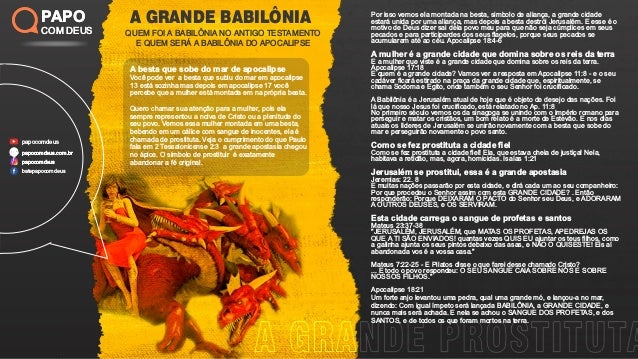 A GRANDE BABILÔNIA
QUEM FOI A BABILÔNIA NO ANTIGO TESTAMENTO
E QUEM SERÁ A BABILÔNIA DO APOCALIPSE
PAPO
COM DEUS
papocomdeus
batepapocomdeus
papocomdeus.com.br
papocomdeus
papocomdeus.com.br
papocomdeus
PAPO
COM DEUS
Por isso vemos ela montada na besta, simbolo de aliança, a grande cidade
estará unida por uma aliança, mas depois a besta destrói Jerusalém. E esse é o
motivo de Deus dizer sai dela povo meu para que não seja cúmplices em seus
pecados e para participardes dos seus ﬂagelos, porque seus pecados se
acumularam até ao céu. Apocalipse 18:4-6
A mulher é a grande cidade que domina sobre os reis da terra
E a mulher que viste é a grande cidade que domina sobre os reis da terra.
Apocalipse 17:18
E quem é a grande cidade? Vamos ver a resposta em Apocalipse 11:8 - e o seu
cadáver ﬁcará estirado na praça da grande cidade que, espiritualmente, se
chama Sodoma e Egito, onde também o seu Senhor foi cruciﬁcado.
A Babilônia é a Jerusalém atual de hoje que é objeto de desejo das nações. Foi
lá que nosso Jesus foi cruciﬁcado, está relatado no Ap. 11:8
No primeiro século vemos os da sinagoga se unindo com o império romano para
perseguir e matar os cristãos, um bom relato é a morte de Estevão. E nos dias
atuais os líderes de Jerusalém se unirão novamente com a besta que sobe do
mar e perseguirão novamente o povo santo.
Como se fez prostituta a cidade ﬁel
Como se fez prostituta a cidade ﬁel! Ela, que estava cheia de justiça! Nela,
habitava a retidão, mas, agora, homicidas. Isaías 1:21
Jerusalém se prostitui, essa é a grande apostasia
Jeremias: 22. 8
E muitas nações passarão por esta cidade, e dirá cada um ao seu companheiro:
Por que procedeu o Senhor assim com esta GRANDE CIDADE? . Então
responderão: Porque DEIXARAM O PACTO do Senhor seu Deus, e ADORARAM
A OUTROS DEUSES, e OS SERVIRAM.
Esta cidade carrega o sangue de profetas e santos
Mateus 23:37-38
"JERUSALÉM, JERUSALÉM, que MATAS OS PROFETAS, APEDREJAS OS
QUE A TI SÃO ENVIADOS! quantas vezes QUIS EU ajuntar os teus ﬁlhos, como
a galinha ajunta os seus pintos debaixo das asas, e NÃO O QUISESTE! Eis aí
abandonada vos é a vossa casa."
Mateus 7:22-25 - E Pilatos disse o que farei desse chamado Cristo?
... E todo o povo respondeu: O SEU SANGUE CAIA SOBRE NÓS E SOBRE
NOSSOS FILHOS."
Apocalipse 18:21
Um forte anjo levantou uma pedra, qual uma grande mó, e lançou-a no mar,
dizendo: Com igual ímpeto será lançada BABILÔNIA, a GRANDE CIDADE, e
nunca mais será achada. E nela se achou o SANGUE DOS PROFETAS, e dos
SANTOS, e de todos os que foram mortos na terra.
A besta que sobe do mar de apocalipse
Você pode ver a besta que subiu do mar em apocalipse
13 está sozinha mas depois em apocalipse 17 você
percebe que a mulher está montada em na própria besta.
Quero chamar sua atenção para a mulher, pois ela
sempre representou a noiva de Cristo ou a plenitude do
seu povo. Vemos essa mulher montada em uma besta,
bebendo em um cálice com sangue de inocentes, ela é
chamada de prostituta. Veja o cumprimento do que Paulo
fala em 2 Tessalonicense 2:3 a grande apostasia chegou
no ápice. O simbolo de prostituir é exatamente
abandonar a fé original.
 