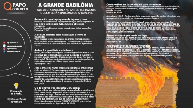 Signiﬁca confusão
ou mistura
Etimologia
de BABEL
Jerusalém uma taça que embriaga os povos
Farei de Jerusalém uma taça que embriague todos os povos ao
seu redor e também para Judá, durante o sítio contra
Jerusalém.
Farei de Jerusalém uma pedra pesada para todas as nações.
Zacarias 12:2-3
A prostituta assentada sobre muitas águas e o vinho da
devassidão
Vem, mostrar-te-ei o julgamento da grande meretriz que se
acha sentada sobre muitas águas, com quem se prostituíram
os reis da terra; e, com o vinho de sua devassidão Apocalipse
17:1-2
João vê a prostituta e admira-se
Então, vi a mulher embriagada com o sangue dos santos e com
o sangue das testemunhas de Jesus; e, quando a vi, admirei-
me com grande espanto. O anjo, porém, me disse: Por que te
admiraste? Dir-te-ei o mistério da mulher e da besta que tem as
sete cabeças e os dez chifres e que leva a mulher:
Apocalipse 17:6-7
João já tinha visto muitas imagens Apocalípticas, então porque
João se admirou? Eu penso que é exatamente porque ele vê a
Jerusalém terrestre corrompida. Sabemos que o Senhor fez
uma nova aliança que é a Jerusalém celeste que desce do céu
em Apocalipse 21. Por isso minha interpretação é que o Senhor
destruirá a Jerusalém terrestre, símbolo da antiga aliança. A
nova não é mais uma cidade é um povo, o corpo de Cristo a
sua igreja.
Os 10 chifres vão devastar Jerusalém
Os dez chifres que viste e a besta, esses odiarão a meretriz, e a
farão devastada e despojada, e lhe comerão as carnes, e a
consumirão no fogo. Porque em seu coração incutiu Deus que
realizem o seu pensamento, o executem à uma e dêem à besta
o reino que possuem, até que se cumpram as palavras de
Deus. A mulher que viste é a GRANDE CIDADE que domina
sobre os reis da terra. Apocalipse 17:16-18
Quem estiver na Judéia fujam para os montes
Quando, pois, virdes o abominável da desolação de que falou o profeta Daniel,
no lugar santo (quem lê entenda), então, os que estiverem na Judéia fujam
para os montes;
Mateus 24:15-16
Apocalipse 18:4-6 - Retirai-vos dela, povo meu, para não serdes cúmplices em
seus pecados e para não participardes dos seus ﬂagelos;
Deus vai usar a besta para invadir Israel, para julgar suas abominações,
queimar ela no fogo assim como fez em 70 depois de Cristo com a entrada do
general Tito em Jerusalém, pois essa profecia possui duplo cumprimento. Deus
usou a Assíria para julgar o reino do norte a casa de Israel, Deus usou a
Babilônia para julgar o reino do Sul a casa de Judá e Deus vai usar a besta
para Julgar a grande meretriz.
Jerusalém será queimada no fogo
Por isso, em um só dia, sobrevirão os seus ﬂagelos: morte, pranto e fome; e
será consumida no fogo, porque poderoso é o Senhor Deus, que a julgou.
Apocalipse 18:8
Apedrejamento da Grande Prostituta
E como a prostituta morria apedrejada na antiga aliança, assim será com a
grande meretriz do apocalipse, veja: Apocalipse 16:17-21 - também desabou
do céu sobre os homens grande saraivada, com pedras que pesavam cerca de
um talento; e, por causa do ﬂagelo da chuva de pedras, os homens
blasfemaram de Deus, porquanto o seu ﬂagelo era sobremodo grande.
Apocalipse 16:21
A GRANDE BABILÔNIA
QUEM FOI A BABILÔNIA NO ANTIGO TESTAMENTO
E QUEM SERÁ A BABILÔNIA DO APOCALIPSE
PAPO
COM DEUS
papocomdeus
batepapocomdeus
papocomdeus.com.br
papocomdeus
papocomdeus.com.br
papocomdeus
PAPO
COM DEUS
 