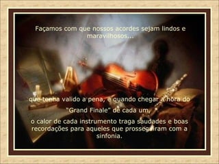 Façamos com que nossos acordes sejam lindos e maravilhosos... que tenha valido a pena, e quando chegar a hora do “ Grand Finale” de cada um,  o calor de cada instrumento traga saudades e boas recordações para aqueles que prosseguiram com a sinfonia. 