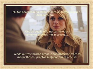 Muitos aparecem na trilha sonora de forma rápida e desaparecem... Outros dedilharão nessa melodia, somente acordes melancólicos... Ainda outros tocarão árdua e sonoramente trechos maravilhosos, prontos a ajudar quem precisa. 