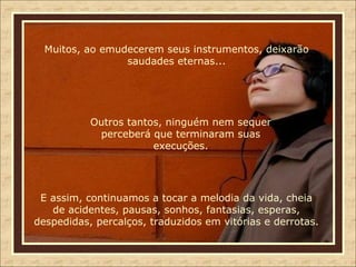 Muitos, ao emudecerem seus instrumentos, deixarão saudades eternas... Outros tantos, ninguém nem sequer perceberá que terminaram suas execuções. E assim, continuamos a tocar a melodia da vida, cheia de acidentes, pausas, sonhos, fantasias, esperas, despedidas, percalços, traduzidos em vitórias e derrotas. 