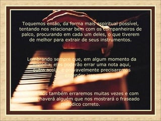 Toquemos então, da forma mais espiritual possível, tentando nos relacionar bem com os companheiros de palco, procurando em cada um deles, o que tiverem de melhor para extrair de seus instrumentos. Lembrando sempre que, em algum momento da melodia, eles poderão errar uma nota aqui, outra acolá, e provavelmente precisaremos entender isso.. Porque nós também erraremos muitas vezes e com certeza haverá alguém que nos mostrará o fraseado melódico correto. 