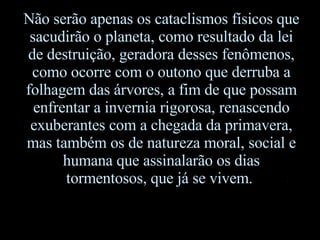 Não serão apenas os cataclismos físicos que sacudirão o planeta, como resultado da lei de destruição, geradora desses fenômenos, como ocorre com o outono que derruba a folhagem das árvores, a fim de que possam enfrentar a invernia rigorosa, renascendo exuberantes com a chegada da primavera, mas também os de natureza moral, social e humana que assinalarão os dias tormentosos, que já se vivem.  