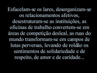 Esfacelam-se os lares, desorganizam-se os relacionamentos afetivos, desestruturam-se as instituições, as oficinas de trabalho convertem-se em áreas de competição desleal, as ruas do mundo transformam-se em campos de lutas perversas, levando de roldão os sentimentos de solidariedade e de respeito, de amor e de caridade... 