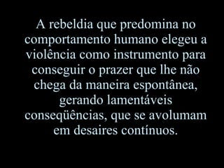 A rebeldia que predomina no comportamento humano elegeu a violência como instrumento para conseguir o prazer que lhe não chega da maneira espontânea, gerando lamentáveis conseqüências, que se avolumam em desaires contínuos. 