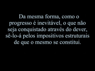Da mesma forma, como o progresso é inevitável, o que não seja conquistado através do dever, sê-lo-á pelos impositivos estruturais de que o mesmo se constitui. 