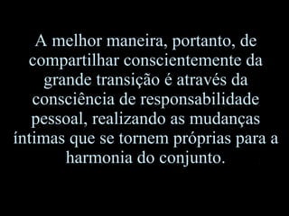 A melhor maneira, portanto, de compartilhar conscientemente da grande transição é através da consciência de responsabilidade pessoal, realizando as mudanças íntimas que se tornem próprias para a harmonia do conjunto. 
