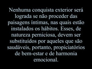 Nenhuma conquista exterior será lograda se não proceder das paisagens íntimas, nas quais estão instalados os hábitos. Esses, de natureza perniciosa, devem ser substituídos por aqueles que são saudáveis, portanto, propiciatórios de bem-estar e de harmonia emocional. 