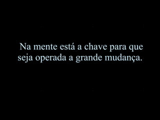 Na mente está a chave para que seja operada a grande mudança.  
