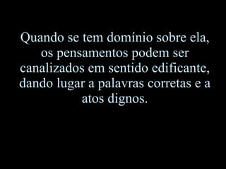 Quando se tem domínio sobre ela, os pensamentos podem ser canalizados em sentido edificante, dando lugar a palavras corretas e a atos dignos. 