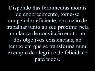 Dispondo das ferramentas morais do enobrecimento, torna-se cooperador eficiente, em razão de trabalhar junto ao seu próximo pela mudança de convicção em torno dos objetivos existenciais, ao tempo em que se transforma num exemplo de alegria e de felicidade para todos. 