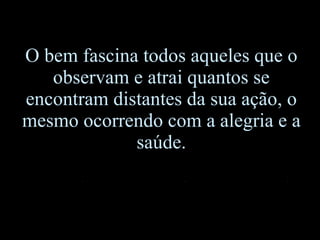 O bem fascina todos aqueles que o observam e atrai quantos se encontram distantes da sua ação, o mesmo ocorrendo com a alegria e a saúde. 