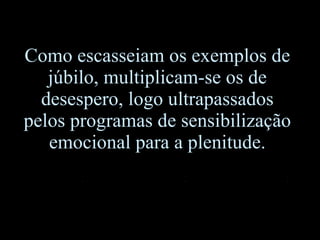 Como escasseiam os exemplos de júbilo, multiplicam-se os de desespero, logo ultrapassados pelos programas de sensibilização emocional para a plenitude. 