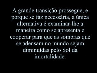 A grande transição prossegue, e porque se faz necessária, a única alternativa é examinar-lhe a maneira como se apresenta e cooperar para que as sombras que se adensam no mundo sejam diminuídas pelo Sol da imortalidade. 