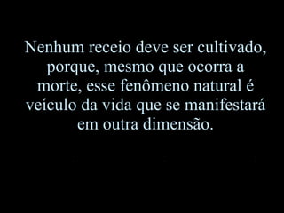 Nenhum receio deve ser cultivado, porque, mesmo que ocorra a morte, esse fenômeno natural é veículo da vida que se manifestará em outra dimensão. 