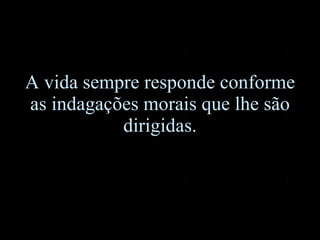 A vida sempre responde conforme as indagações morais que lhe são dirigidas. 