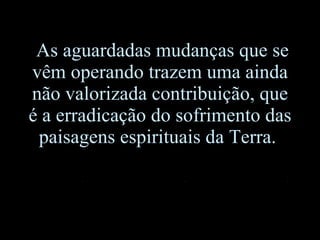 As aguardadas mudanças que se vêm operando trazem uma ainda não valorizada contribuição, que é a erradicação do sofrimento das paisagens espirituais da Terra.  