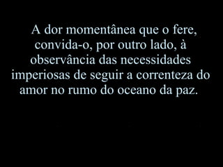 A dor momentânea que o fere, convida-o, por outro lado, à observância das necessidades imperiosas de seguir a correnteza do amor no rumo do oceano da paz.  