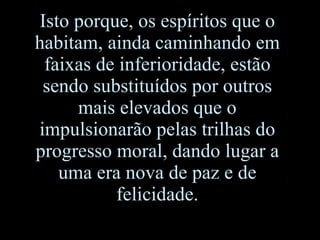 Isto porque, os espíritos que o habitam, ainda caminhando em faixas de inferioridade, estão sendo substituídos por outros mais elevados que o impulsionarão pelas trilhas do progresso moral, dando lugar a uma era nova de paz e de felicidade. 