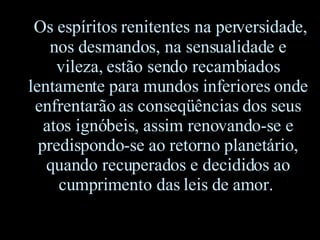 Os espíritos renitentes na perversidade ,  nos desmandos, na sensualidade e vileza, estão sendo recambiados lentamente para mundos inferiores onde enfrentarão as conseqüências dos seus atos ignóbeis, assim renovando-se e predispondo-se ao retorno planetário ,  quando recuperados e decididos ao cumprimento das leis de amor.  