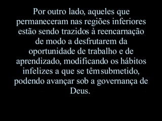 Por outro lado, aqueles que permaneceram nas regiões inferiores estão sendo trazidos à reencarnação de modo a desfrutarem da oportunidade de trabalho e de aprendizado, modificando os hábitos infelizes a que se têm submetido ,  podendo avançar sob a governança de Deus.   