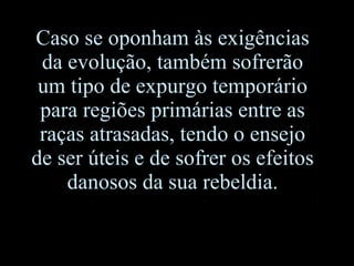 Caso se oponham às exigências da evolução, também sofrerão um tipo de expurgo temporário para regiões primárias entre as raças atrasadas, tendo o ensejo de ser úteis e de sofrer os efeitos danosos da sua rebeldia. 