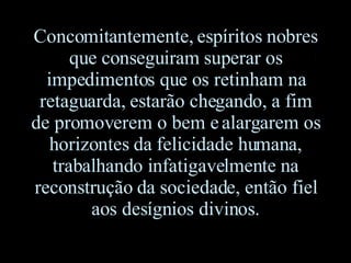 Concomitantemente, espíritos nobres que conseguiram superar os impedimentos que os retinham na retaguarda, estarão chegando, a fim de promoverem o bem e alargarem os horizontes da felicidade humana, trabalhando infatigavelmente na reconstrução da sociedade, então fiel aos desígnios divinos. 