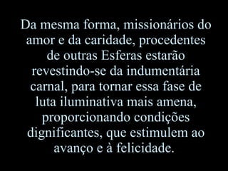 Da mesma forma, missionários do amor e da caridade, procedentes de outras Esferas estarão revestindo-se da indumentária carnal, para tornar essa fase de luta iluminativa mais amena, proporcionando condições dignificantes ,  que estimulem ao avanço e à felicidade.  