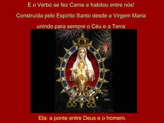 E o Verbo se fez Carne e habitou entre nós! Construída pelo Espírito Santo desde a Virgem Maria unindo para sempre o Céu e a Terra Ela: a ponte entre Deus e o homem. 