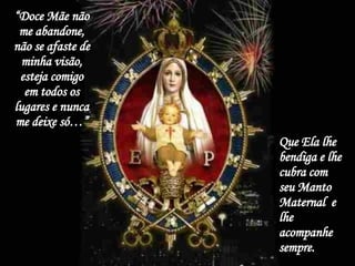 “ Doce Mãe não me abandone, não se afaste de minha visão, esteja comigo em todos os lugares e nunca me deixe só…” Que Ela lhe bendiga e lhe cubra com seu Manto Maternal  e lhe acompanhe sempre. 