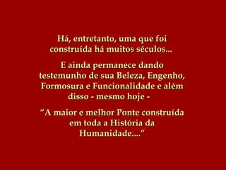 Há, entretanto, uma que foi construída há muitos séculos...   E ainda permanece dando testemunho de sua Beleza, Engenho, Formosura e Funcionalidade e além disso - mesmo hoje -  “ A maior e melhor Ponte construída em toda a História da Humanidade....” 