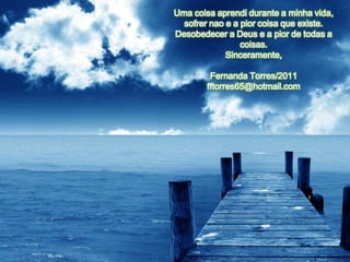 Uma coisa aprendi durante a minha vida,
  sofrer nao e a pior coisa que existe.
Desobedecer a Deus e a pior de todas a
                 coisas.
             Sinceramente,

         Fernanda Torres/2011
        fftorres65@hotmail.com
 