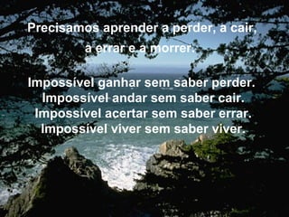 Precisamos aprender a perder, a cair, a errar e a morrer.   Impossível ganhar sem saber perder.  Impossível andar sem saber cair. Impossível acertar sem saber errar. Impossível viver sem saber viver. 