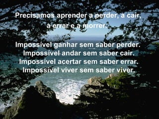 Precisamos aprender a perder, a cair, a errar e a morrer.   Impossível ganhar sem saber perder.  Impossível andar sem saber cair. Impossível acertar sem saber errar. Impossível viver sem saber viver. 