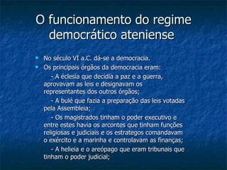 O funcionamento do regime democrático ateniense  No século VI a.C. dá-se a democracia. Os principais órgãos da democracia eram: - A éclesia que decidia a paz e a guerra, aprovavam as leis e designavam os representantes dos outros órgãos; - A bulé que fazia a preparação das leis votadas pela Assembleia; - Os magistrados tinham o poder executivo e entre estes havia os arcontes que tinham funções religiosas e judiciais e os estrategos comandavam o exército e a marinha e controlavam as finanças; - A helieia e o areópago que eram tribunais que tinham o poder judicial; 