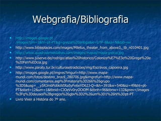 Webgrafia/Bibliografia http:// images.google.pt /images?um=1&hl=pt-PT&q=grecia%20antiga&ie=UTF-8&sa=N&tab=wi http://www.bibleplaces.com/images/Miletus_theater_from_above3,_tb_n010401.jpg  http:// www.quadrodemedalhas.com / images /mapas/ mapa-grecia.jpg http://www.juserve.de/rodrigo/atlas%20historico/Coloniza%E7%E3o%20Grega%20e%20Fen%EDcia.jpg http://www.paraty.tur.br/culturasetradicoes/img/Escravos_capoeira.jpg http://images.google.pt/imgres?imgurl=http://www.mapa-mundi.com/fotos/destino_brazil_280706.jpg&imgrefurl=http://www.mapa-mundi.com/comentarios.asp%3Fmateria%3D266%26grupo%3D5&usg=__y5RJm6PobkWIRa5yFe6eYD62J-Q=&h=391&w=540&sz=49&hl=pt-PT&start=12&um=1&tbnid=CJOeVv0ryOOiDM:&tbnh=96&tbnw=132&prev=/images%3Fq%3Ddeuses%2Bgregos%26gbv%3D2%26um%3D1%26hl%3Dpt-PT Livro Viver a História do 7º ano. 