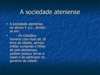 A sociedade ateniense A sociedade ateniense, no século V a.C., dividiu-se em: - Os cidadãos, homens com mais de 18 anos de idades, serviço militar cumprido e filhos de pais atenienses, podiam possuir terras e casas e de participar no governo da cidade. 