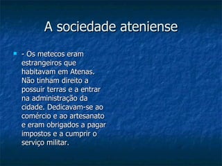 A sociedade ateniense - Os metecos eram estrangeiros que habitavam em Atenas. Não tinham direito a possuir terras e a entrar na administração da cidade. Dedicavam-se ao comércio e ao artesanato e eram obrigados a pagar impostos e a cumprir o serviço militar. 