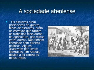 A sociedade ateniense - Os escravos eram prisioneiros de guerra, filhos de escravos, eram os escravos que faziam os trabalhos mais duros na agricultura, nas minas entre outros. Não tinham liberdade nem direitos políticos. Alguns acabavam por serem libertados, em Atenas, devido à lei contra os maus tratos. 