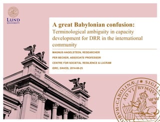 A great Babylonian confusion: 
Terminological ambiguity in capacity 
development for DRR in the international 
community 
MAGNUS HAGELSTEEN, RESEARCHER 
PER BECKER, ASSOCIATE PROFESSOR 
CENTRE FOR SOCIETAL RESILIENCE & LUCRAM 
IDRC, DAVOS, 2014-08-25 
 