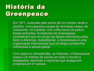 História da Greenpeace Em 1971, motivada pelo sonho de um mundo verde e pacífico, uma pequena equipa de activistas zarpou de Vancouver, no Canadá, num velho barco de pesca. Esses activistas, fundadores da Greenpeace, acreditavam que um grupo de alguns indivíduos podia fazer a diferença. Actualmente, a Greenpeace é uma organização internacional que privilegia campanhas ambientais à escala global. Com sede em Amesterdão, na Holanda, a Greenpeace possui 2,8 milhões de sócios em todo o mundo e delegações nacionais e regionais que asseguram presença em 41 países.   