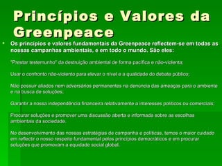 Princípios e Valores da Greenpeace Os princípios e valores fundamentais da Greenpeace reflectem-se em todas as nossas campanhas ambientais, e em todo o mundo. São eles: "Prestar testemunho" da destruição ambiental de forma pacífica e não-violenta; Usar o confronto não-violento para elevar o nível e a qualidade do debate público; Não possuir aliados nem adversários permanentes na denúncia das ameaças para o ambiente e na busca de soluções; Garantir a nossa independência financeira relativamente a interesses políticos ou comerciais; Procurar soluções e promover uma discussão aberta e informada sobre as escolhas ambientais da sociedade. No desenvolvimento das nossas estratégias de campanha e políticas, temos o maior cuidado em reflectir o nosso respeito fundamental pelos princípios democráticos e em procurar soluções que promovam a equidade social global. 