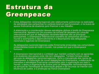 Estrutura da Greenpeace Estas delegações nacionais/regionais são relativamente autónomas na realização de estratégias das campanhas no contexto local em que funcionam, e na busca de apoios financeiros de doadores para financiar o seu trabalho.  A elaboração e a coordenação dessas estratégias globais é tarefa da Greenpeace Internacional. Apoiada por um processo de tomada de decisões por consulta internacional em que as delegações nacionais/regionais são as principais participantes, a Greenpeace Internacional coordena as campanhas em todo o mundo e acompanha o desenvolvimento e o desempenho das delegações nacionais e regionais da Greenpeace. As delegações nacionais/regionais estão firmemente enraizadas nas comunidades ambientalistas locais em todo o mundo, nos países em que a Greenpeace funciona.  A Greenpeace Internacional é a entidade que mantém contacto com os apoiantes e os doadores dos países onde não tem delegações. Também fornece vários serviços às delegações nacionais/regionais, como a manutenção dos navios da Greenpeace, a instauração de novas delegações da Greenpeace, a elaboração de previsões e estratégias financeiras combinadas para a organização em todo o mundo, o apoio à angariação de fundos para as delegações nacionais/regionais, os serviços de Tecnologias de Informação globais e de recursos da Internet com eficiência de custos, e a protecção da marca Greenpeace. 